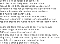 Loam is soil compased of sand, silt,<br />
and clay in relatively even concentration<br />
(about 40-40-20% concentration respectively)<br />
considered idea for gardening and agricultural uses.<br />
Loam soils generally contain more nutrients<br />
and humus than sandy soils,<br />
while still allowing the water to flow freely.<br />
This soil is found in a majority of successful farms in<br />
regions around the world known for their fertile land.<br />
<br />
Loam soil feels mellow and is easy to work over<br />
a wide range of moisture conditions.<br />
Different proportions of sand, silt,<br />
and clay give rise to types of loam soils: sandy loam,<br />
silty loam, A soil dominated by one or two of rhe three<br />
particle size groups can behave like loam<br />
if it has a strong granular structure.